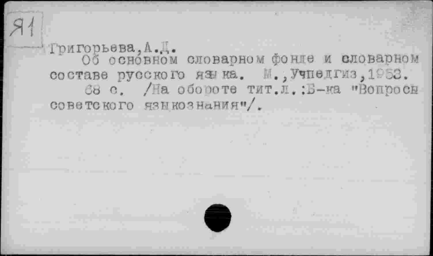 ﻿йї
-—'• Григорьева,А. Д.
Об основном словарном фонде и словарном составе русского яэ-j ка. М.,Учпедгиз, 1£53.
ôb о. /На обороте тит.л, :Б-ка "Вопросы советского языкознания”/.